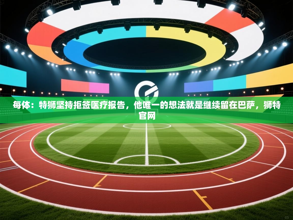 每体：特狮坚持拒签医疗报告，他唯一的想法就是继续留在巴萨，狮特官网  第1张